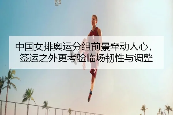 中国女排奥运分组前景牵动人心，签运之外更考验临场韧性与调整
