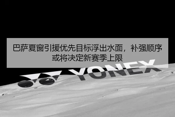 巴萨夏窗引援优先目标浮出水面，补强顺序或将决定新赛季上限